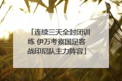 连续三天全封闭训练 伊万考察国足客战印尼队主力阵容