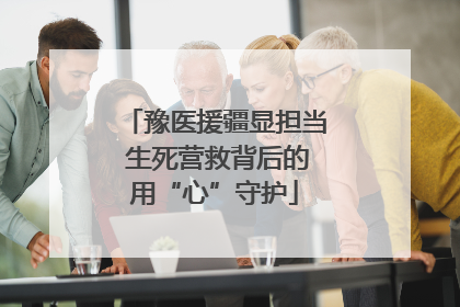 豫医援疆显担当 生死营救背后的用“心”守护