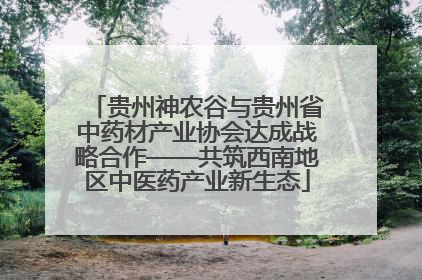 贵州神农谷与贵州省中药材产业协会达成战略合作——共筑西南地区中医药产业新生态