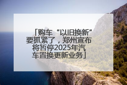 购车“以旧换新”要抓紧了，郑州宣布将暂停2025年汽车置换更新业务