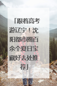 跟着高考游辽宁！沈阳都市圈百余个夏日宝藏好去处推荐