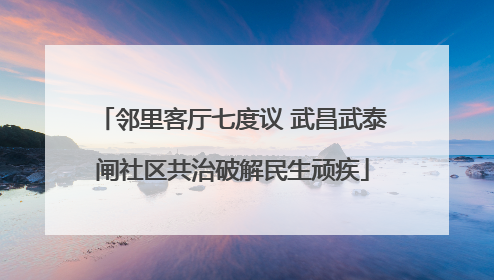邻里客厅七度议 武昌武泰闸社区共治破解民生顽疾