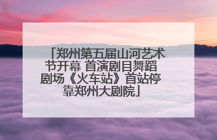 郑州第五届山河艺术节开幕 首演剧目舞蹈剧场《火车站》首站停靠郑州大剧院