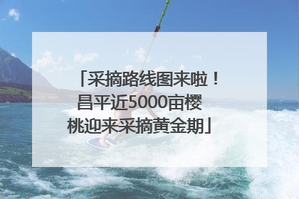 采摘路线图来啦！昌平近5000亩樱桃迎来采摘黄金期