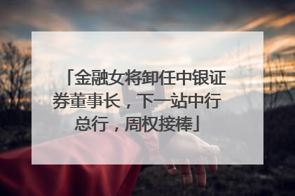 金融女将卸任中银证券董事长，下一站中行总行，周权接棒