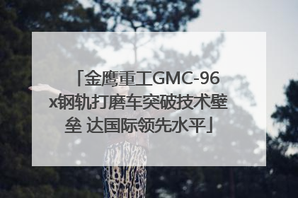金鹰重工GMC-96x钢轨打磨车突破技术壁垒 达国际领先水平