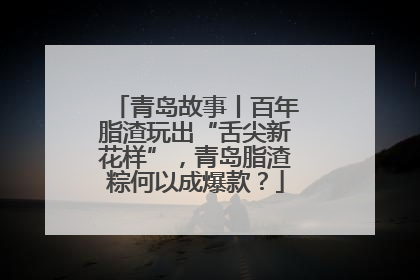 青岛故事丨百年脂渣玩出“舌尖新花样”，青岛脂渣粽何以成爆款？