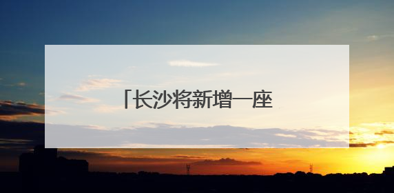 长沙将新增一座跨湘江大桥！
