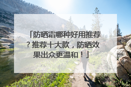 防晒霜哪种好用推荐？推荐十大款，防晒效果出众更温和！