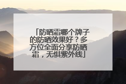 防晒霜哪个牌子的防晒效果好？多方位全面分享防晒霜，无惧紫外线