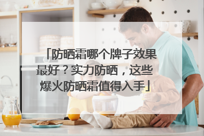 防晒霜哪个牌子效果最好？实力防晒，这些爆火防晒霜值得入手