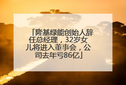 隆基绿能创始人辞任总经理，32岁女儿将进入董事会，公司去年亏86亿
