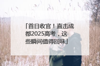 首日收官！直击成都2025高考，这些瞬间值得回味