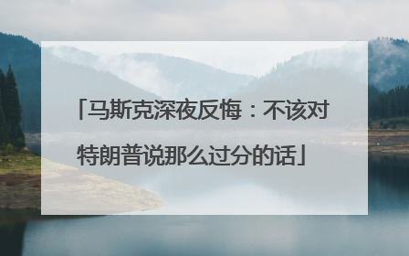 马斯克深夜反悔：不该对特朗普说那么过分的话