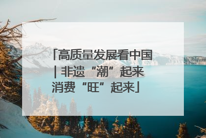 高质量发展看中国｜非遗“潮”起来 消费“旺”起来