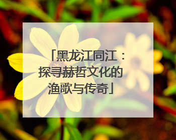 黑龙江同江：探寻赫哲文化的渔歌与传奇