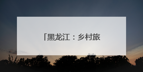黑龙江：乡村旅游多元业态解锁田园生活新魅力