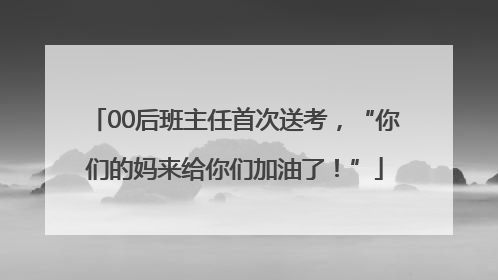 00后班主任首次送考，“你们的妈来给你们加油了！”