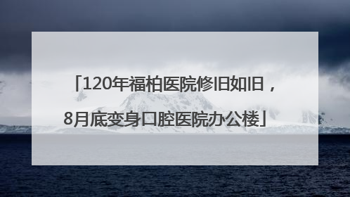 120年福柏医院修旧如旧，8月底变身口腔医院办公楼