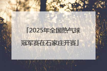 2025年全国热气球冠军赛在石家庄开赛