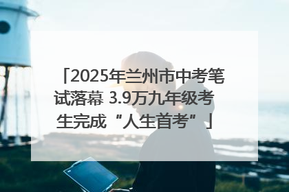 2025年兰州市中考笔试落幕 3.9万九年级考生完成“人生首考”