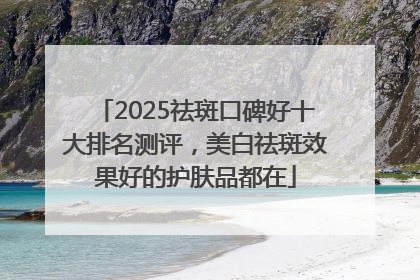 2025祛斑口碑好十大排名测评，美白祛斑效果好的护肤品都在