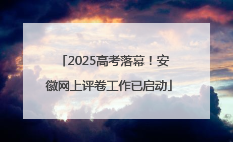 2025高考落幕！安徽网上评卷工作已启动