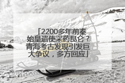2200多年前秦始皇遣使采药昆仑？青海考古发现引发巨大争议，多方回应