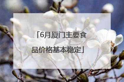 6月厦门主要食品价格基本稳定