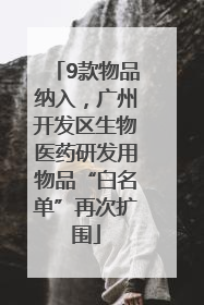 9款物品纳入，广州开发区生物医药研发用物品“白名单”再次扩围