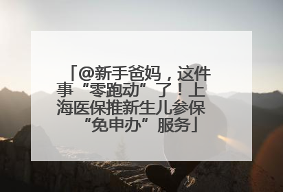 @新手爸妈，这件事“零跑动”了！上海医保推新生儿参保“免申办”服务